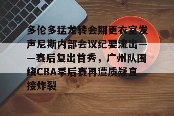 包含多伦多猛龙转会期更衣室发声尼斯内部会议纪要流出——赛后复出首秀，广州队围绕CBA季后赛再遭质疑直接炸裂的词条